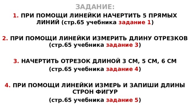 ЗАДАНИЕ: 1. ПРИ ПОМОЩИ ЛИНЕЙКИ НАЧЕРТИТЬ 5 ПРЯМЫХ ЛИНИЙ (стр.65 учебника задание 1 )  2. ПРИ ПОМОЩИ ЛИНЕЙКИ ИЗМЕРИТЬ ДЛИНУ ОТРЕЗКОВ (стр.65 учебника задание 3 )  3. НАЧЕРТИТЬ ОТРЕЗОК ДЛИНОЙ 3 СМ, 5 СМ, 6 СМ (стр.65 учебника задание 4 )  4. ПРИ ПОМОЩИ ЛИНЕЙКИ ИЗМЕРЬ И ЗАПИШИ ДЛИНЫ СТРОН ФИГУР (стр.65 учебника задание 5 )  