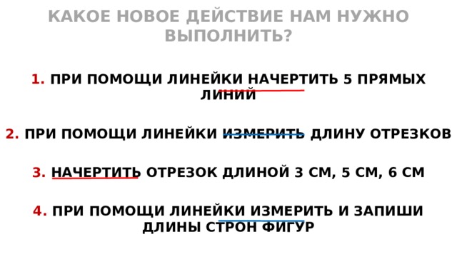 КАКОЕ НОВОЕ ДЕЙСТВИЕ НАМ НУЖНО ВЫПОЛНИТЬ?  1. ПРИ ПОМОЩИ ЛИНЕЙКИ НАЧЕРТИТЬ 5 ПРЯМЫХ ЛИНИЙ  2. ПРИ ПОМОЩИ ЛИНЕЙКИ ИЗМЕРИТЬ ДЛИНУ ОТРЕЗКОВ  3. НАЧЕРТИТЬ ОТРЕЗОК ДЛИНОЙ 3 СМ, 5 СМ, 6 СМ  4. ПРИ ПОМОЩИ ЛИНЕЙКИ ИЗМЕРИТЬ И ЗАПИШИ ДЛИНЫ СТРОН ФИГУР  