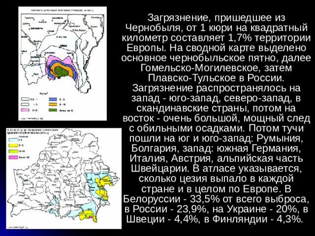 Загрязнение, пришедшее из Чернобыля, от 1 кюри на квадратный километр составляет 1,7% территории Европы. На сводной карте выделено основное чернобыльское пятно, далее Гомельско-Могилевское, затем Плавско-Тульское в России. Загрязнение распространялось на запад - юго-запад, северо-запад, в скандинавские страны, потом на восток - очень большой, мощный след с обильными осадками. Потом тучи пошли на юг и юго-запад: Румыния, Болгария, запад: южная Германия, Италия, Австрия, альпийская часть Швейцарии. В атласе указывается, сколько цезия выпало в каждой стране и в целом по Европе. В Белоруссии - 33,5% от всего выброса, в России - 23,9%, на Украине - 20%, в Швеции - 4,4%, в Финляндии - 4,3%. 