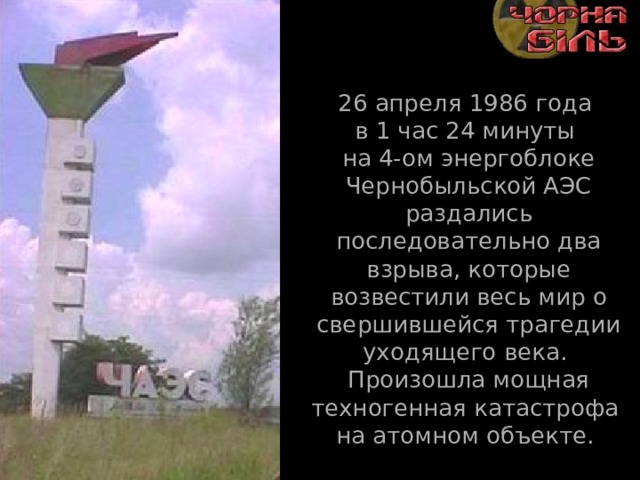 26 апреля 1986 года  в 1 час 24 минуты  на 4-ом энергоблоке Чернобыльской АЭС раздались последовательно два взрыва, которые возвестили весь мир о свершившейся трагедии уходящего века.  Произошла мощная техногенная катастрофа  на атомном объекте. 