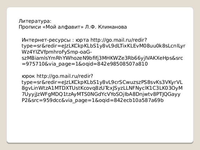 Литература: Прописи «Мой алфавит» Л.Ф. Климанова Интернет-ресурсы : : юрта http://go.mail.ru/redir?type=sr&redir=eJzLKCkpKLbS1y8vL9dLTixKLEvM08uu0k8sLcnILyrWz4YIZVfpmhroFySmp-oaG-szMBiamlsYmRhYWhozeN9bfifj3MHKWZe3Rb66yjIVAKXeHps&src=975710&via_page=1&oqid=842e98508507a810 юрок http://go.mail.ru/redir?type=sr&redir=eJzLKCkpKLbS1y8vL9crSCwuzszPS8svKs3VKyrVL8gvLinWtzA1MTDXTUstKcovq8zUTcxJSyzLLNFNyclK1C3LK03OyM7UyyjJzWFgMDQ1tzAyMTS0NGdYcVYoSOjIbA8Dnjwtv8PTJQGayyP2&src=959dcc&via_page=1&oqid=842ecb10a587a69b