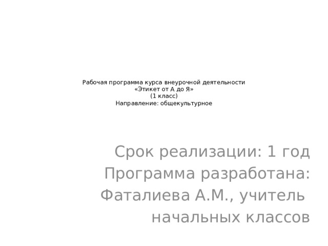 Рабочая программа курса внеурочной деятельности  «Этикет от А до Я»  (1 класс)  Направление: общекультурное         Срок реализации: 1 год Программа разработана: Фаталиева А.М., учитель начальных классов 