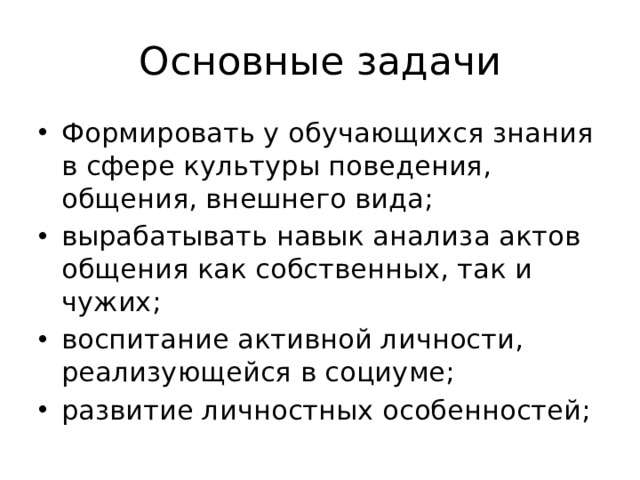 Основные задачи Формировать у обучающихся знания в сфере культуры поведения, общения, внешнего вида; вырабатывать навык анализа актов общения как собственных, так и чужих; воспитание активной личности, реализующейся в социуме; развитие личностных особенностей; 