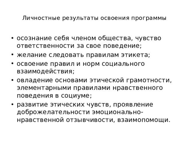  Личностные результаты освоения программы   осознание себя членом общества, чувство ответственности за свое поведение; желание следовать правилам этикета; освоение правил и норм социального взаимодействия; овладение основами этической грамотности, элементарными правилами нравственного поведения в социуме; развитие этических чувств, проявление доброжелательности эмоционально-нравственной отзывчивости, взаимопомощи. 