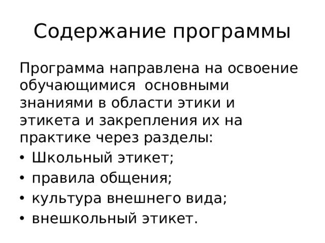 Содержание программы Программа направлена на освоение обучающимися основными знаниями в области этики и этикета и закрепления их на практике через разделы: Школьный этикет; правила общения; культура внешнего вида; внешкольный этикет. 