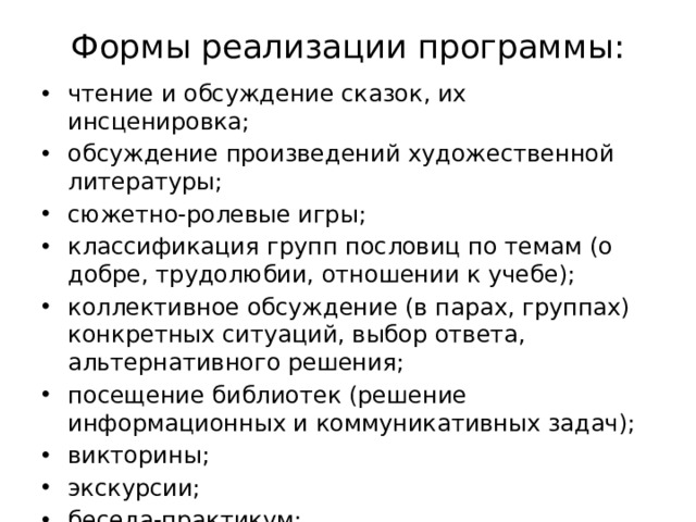 Формы реализации программы:   чтение и обсуждение сказок, их инсценировка; обсуждение произведений художественной литературы; сюжетно-ролевые игры; классификация групп пословиц по темам (о добре, трудолюбии, отношении к учебе); коллективное обсуждение (в парах, группах) конкретных ситуаций, выбор ответа, альтернативного решения; посещение библиотек (решение информационных и коммуникативных задач); викторины; экскурсии; беседа-практикум; инсценировка; концерты. 