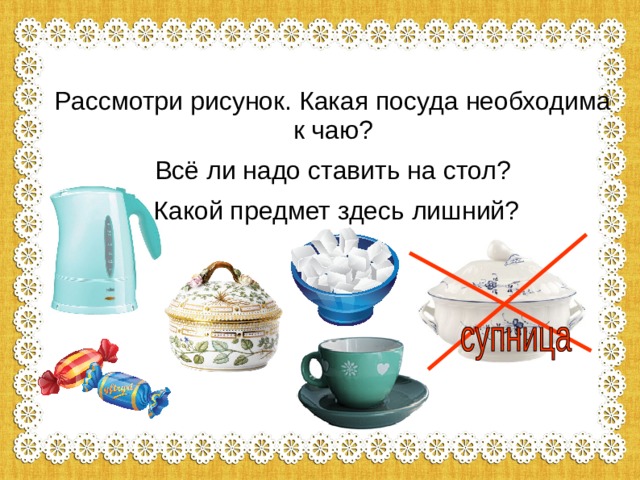 Рассмотри рисунок. Какая посуда необходима к чаю? Всё ли надо ставить на стол?  Какой предмет здесь лишний? 