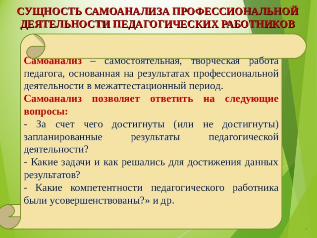 СУЩНОСТЬ САМОАНАЛИЗА ПРОФЕССИОНАЛЬНОЙ ДЕЯТЕЛЬНОСТИ ПЕДАГОГИЧЕСКИХ РАБОТНИКОВ   Самоанализ – самостоятельная, творческая работа педагога, основанная на результатах профессиональной деятельности в межаттестационный период. Самоанализ позволяет ответить на следующие вопросы:  - За счет чего достигнуты (или не достигнуты) запланированные результаты педагогической деятельности? - Какие задачи и как решались для достижения данных результатов? - Какие компетентности педагогического работника были усовершенствованы?» и др. 