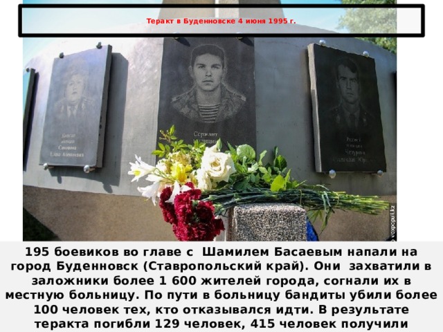  Теракт в Буденновске 4 июня 1995 г.   195 боевиков во главе с  Шамилем Басаевым напали на город Буденновск (Ставропольский край). Они захватили в заложники более 1 600 жителей города, согнали их в местную больницу. По пути в больницу бандиты убили более 100 человек тех, кто отказывался идти. В результате теракта погибли 129 человек, 415 человек получили огнестрельные ранения. 