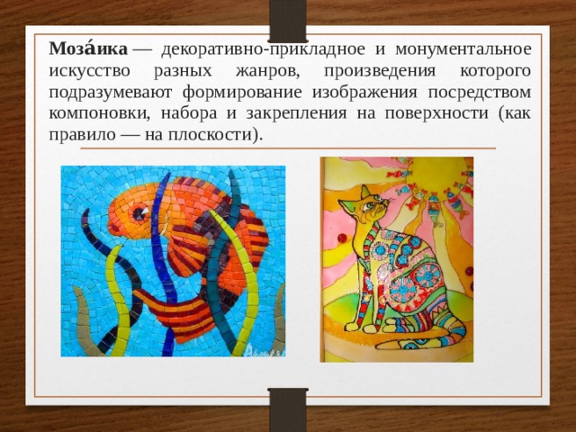 Моза́ика  — декоративно-прикладное и монументальное искусство разных жанров, произведения которого подразумевают формирование изображения посредством компоновки, набора и закрепления на поверхности (как правило — на плоскости). 