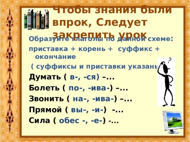 Чтобы знания были впрок, Следует закрепить урок Образуйте глаголы по данной схеме : приставка + корень + суффикс + окончание  ( суффиксы и приставки указаны) : Думать ( в-, -ся) –...  Болеть ( по-, -ива- ) –...  Звонить ( на-, -ива- ) –...  Прямой ( вы-, -и- ) -...  Сила ( обес -, -е- ) -...  