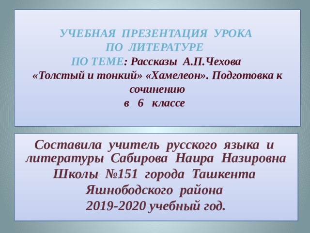  Учебная презентация урока  по литературе  по теме : Рассказы А.П.Чехова  «Толстый и тонкий» «Хамелеон». Подготовка к сочинению  в 6 классе   Составила учитель русского языка и литературы Сабирова Наира Назировна Школы №151 города Ташкента Яшнободского района 2019-2020 учебный год. 