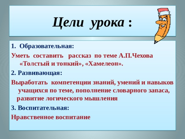 Цели урока : 1. Образовательная: Уметь составить рассказ по теме А.П.Чехова «Толстый и тонкий», «Хамелеон». 2. Развивающая: Выработать компетенции знаний, умений и навыков учащихся по теме, пополнение словарного запаса, развитие логического мышления 3. Воспитательная: Нравственное воспитание 