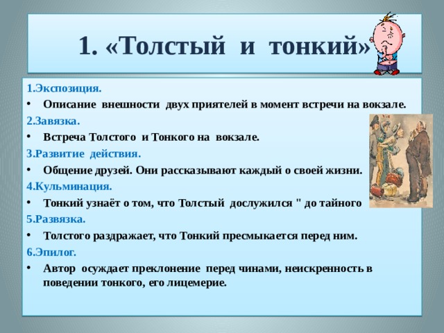 1. «Толстый и тонкий» 1.Экспозиция. Описание внешности двух приятелей в момент встречи на вокзале. 2.Завязка. Встреча Толстого и Тонкого на вокзале. 3.Развитие действия. Общение друзей. Они рассказывают каждый о своей жизни. 4.Кульминация. Тонкий узнаёт о том, что Толстый дослужился 