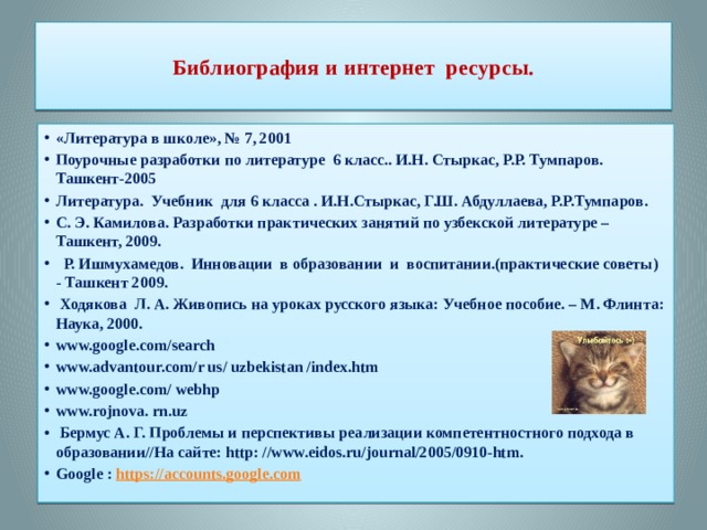  Библиография и интернет ресурсы.   «Литература в школе», № 7, 2001 Поурочные разработки по литературе 6 класс.. И.Н. Стыркас, Р.Р. Тумпаров. Ташкент-2005 Литература. Учебник для 6 класса . И.Н.Стыркас, Г.Ш. Абдуллаева, Р.Р.Тумпаров. С. Э. Камилова. Разработки практических занятий по узбекской литературе – Ташкент, 2009.  Р. Ишмухамедов. Инновации в образовании и воспитании.(практические советы) - Ташкент 2009.  Ходякова Л. А. Живопись на уроках русского языка: Учебное пособие. – М. Флинта: Наука, 2000. www.google.com/search www.advantour.com/r us/ uzbekistan /index.htm www.google.com/ webhp www.rojnova. rn.uz  Бермус А. Г. Проблемы и перспективы реализации компетентностного подхода в образовании//На сайте: http: //www.eidos.ru/journal/2005/0910-htm. Google :  https://accounts.google.com 