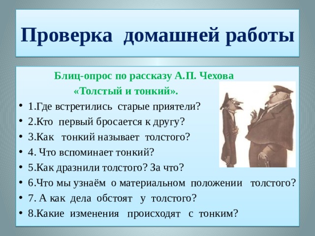 Проверка домашней работы  Блиц-опрос по рассказу А.П. Чехова  «Толстый и тонкий». 1.Где встретились старые приятели? 2.Кто первый бросается к другу? 3.Как тонкий называет толстого? 4. Что вспоминает тонкий? 5.Как дразнили толстого? За что? 6.Что мы узнаём о материальном положении толстого? 7. А как дела обстоят у толстого? 8.Какие изменения происходят с тонким?  