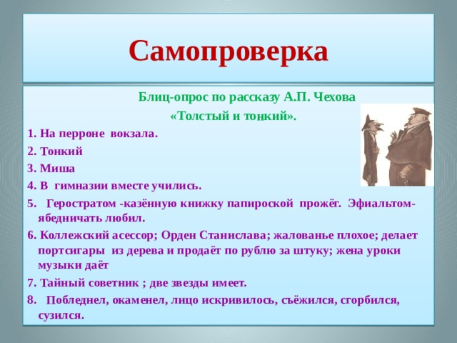 Самопроверка  Блиц-опрос по рассказу А.П. Чехова  «Толстый и тонкий». 1. На перроне вокзала. 2. Тонкий 3. Миша 4. В гимназии вместе учились. 5.  Геростратом -казённую книжку папироской прожёг. Эфиальтом-ябедничать любил. 6. Коллежский асессор; Орден Станислава; жалованье плохое; делает портсигары из дерева и продаёт по рублю за штуку; жена уроки музыки даёт 7. Тайный советник ; две звезды имеет. 8.  Побледнел, окаменел, лицо искривилось, съёжился, сгорбился, сузился.  