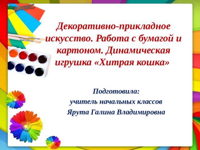 Декоративно-прикладное искусство. Работа с бумагой и картоном. Динамическая игрушка «Хитрая кошка» Подготовила:  учитель начальных классов Ярута Галина Владимировна 