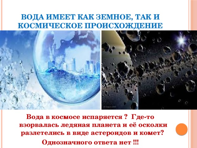вода имеет как земное, так и космическое происхождение  Вода в космосе испаряется ? Где-то взорвалась ледяная планета и её осколки разлетелись в виде астероидов и комет? Однозначного ответа нет !!! 
