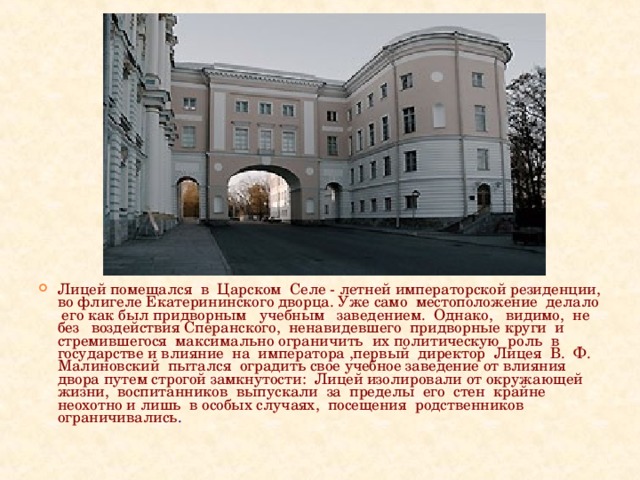 Лицей помещался в Царском Селе - летней императорской резиденции, во флигеле Екатерининского дворца. Уже само местоположение делало его как был придворным учебным заведением. Однако, видимо, не без воздействия Сперанского, ненавидевшего придворные круги и стремившегося максимально ограничить их политическую роль в государстве и влияние на императора ,первый директор Лицея В. Ф. Малиновский пытался оградить свое учебное заведение от влияния двора путем строгой замкнутости: Лицей изолировали от окружающей жизни, воспитанников выпускали за пределы его стен крайне неохотно и лишь в особых случаях, посещения родственников ограничивались .  