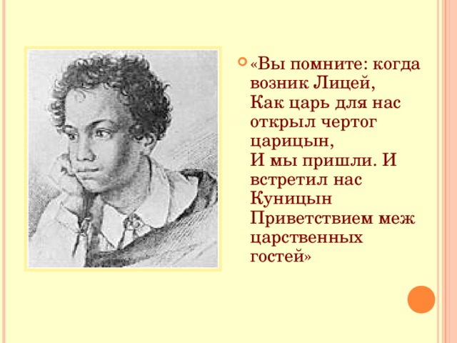 «Вы помните: когда возник Лицей,  Как царь для нас открыл чертог царицын,  И мы пришли. И встретил нас Куницын  Приветствием меж царственных гостей» 