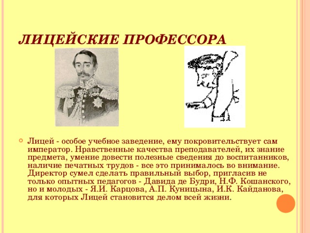 ЛИЦЕЙСКИЕ ПРОФЕССОРА Лицей - особое учебное заведение, ему покровительствует сам император. Нравственные качества преподавателей, их знание предмета, умение довести полезные сведения до воспитанников, наличие печатных трудов - все это принималось во внимание. Директор сумел сделать правильный выбор, пригласив не только опытных педагогов - Давида де Будри, Н.Ф. Кошанского, но и молодых - Я.И. Карцова, А.П. Куницына, И.К. Кайданова, для которых Лицей становится делом всей жизни . 