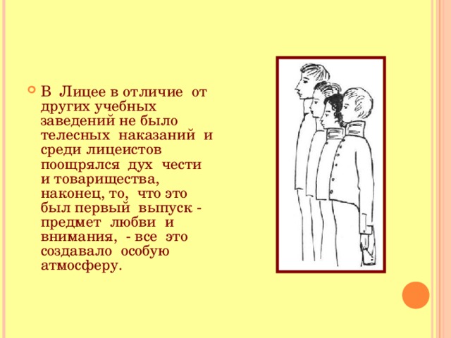 В Лицее в отличие от других учебных заведений не было телесных наказаний и среди лицеистов поощрялся дух чести и товарищества, наконец, то, что это был первый выпуск - предмет любви и внимания, - все это создавало особую атмосферу.  