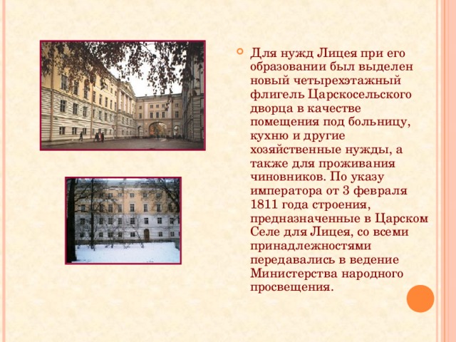 Для нужд Лицея при его образовании был выделен новый четырехэтажный флигель Царскосельского дворца в качестве помещения под больницу, кухню и другие хозяйственные нужды, а также для проживания чиновников. По указу императора от 3 февраля 1811 года строения, предназначенные в Царском Селе для Лицея, со всеми принадлежностями передавались в ведение Министерства народного просвещения. 