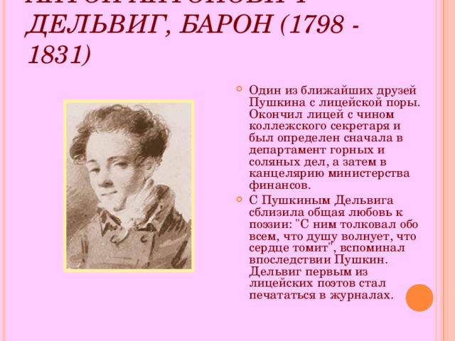 АНТОН АНТОНОВИЧ ДЕЛЬВИГ, БАРОН (1798 - 1831)  Один из ближайших друзей Пушкина с лицейской поры. Окончил лицей с чином коллежского секретаря и был определен сначала в департамент горных и соляных дел, а затем в канцелярию министерства финансов. С Пушкиным Дельвига сблизила общая любовь к поэзии: 