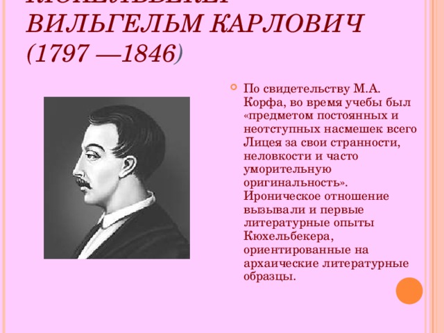 КЮХЕЛЬБЕКЕР ВИЛЬГЕЛЬМ КАРЛОВИЧ (1797 —1846 )  По свидетельству М.А. Корфа, во время учебы был «предметом постоянных и неотступных насмешек всего Лицея за свои странности, неловкости и часто уморительную оригинальность». Ироническое отношение вызывали и первые литературные опыты Кюхельбекера, ориентированные на архаические литературные образцы. 