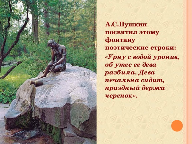 А.С.Пушкин посвятил этому фонтану поэтические строки: «Урну с водой уронив, об утес ее дева разбила. Дева печальна сидит, праздный держа черепок».   