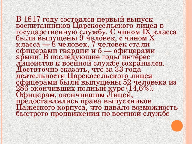В 1817 году состоялся первый выпуск воспитанников Царскосельского лицея в государственную службу. С чином IX класса были выпущены 9 человек, с чином Х класса — 8 человек, 7 человек стали офицерами гвардии и 5 — офицерами армии. В последующие годы интерес лицеистов к военной службе сохранился. Достаточно сказать, что за 33 года деятельности Царскосельского лицея офицерами были выпущены 52 человека из 286 окончивших полный курс (14,6%). Офицерам, окончившим Лицей, предоставлялись права выпускников Пажеского корпуса, что давало возможность быстрого продвижения по военной службе 
