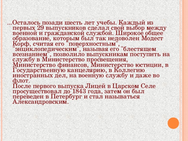 ...Осталось позади шесть лет учебы. Каждый из первых 29 выпускников сделал свой выбор между военной и гражданской службой. Широкое общее образование, которым был так недоволен Модест Корф, считая его 