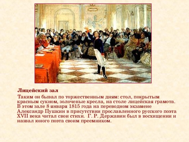 Лицейский зал  Таким он бывал по торжественным дням: стол, покрытым красным сукном, золоченые кресла, на столе лицейская грамота. В этом зале 8 января 1815 года на переводном экзамене Александр Пушкин в присутствии прославленного русского поэта XVII века читал свои стихи. Г. Р. Державин был в восхищении и назвал юного поэта своим преемником.    