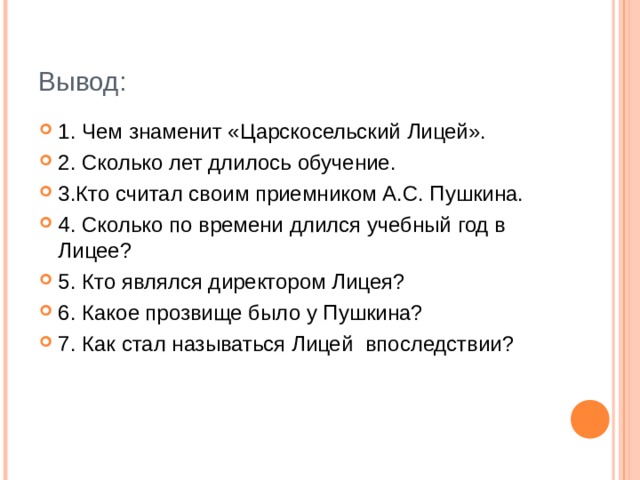 Вывод: 1. Чем знаменит «Царскосельский Лицей». 2. Сколько лет длилось обучение. 3.Кто считал своим приемником А.С. Пушкина. 4. Сколько по времени длился учебный год в Лицее? 5. Кто являлся директором Лицея? 6. Какое прозвище было у Пушкина? 7. Как стал называться Лицей впоследствии?  