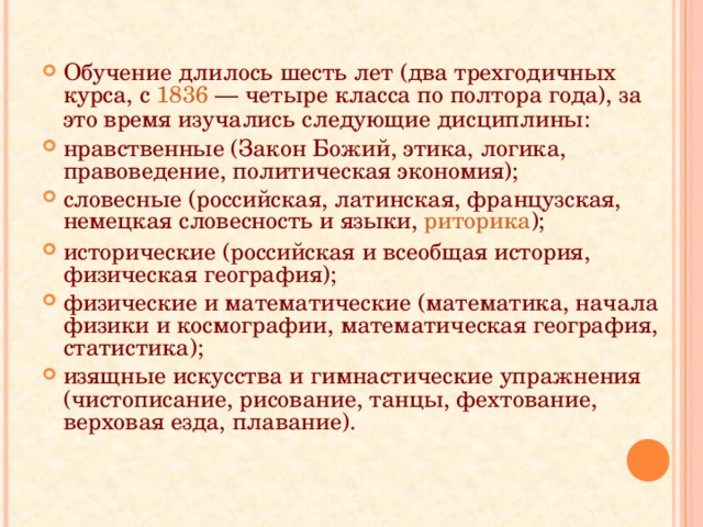 Обучение длилось шесть лет (два трехгодичных курса, с 1836 — четыре класса по полтора года), за это время изучались следующие дисциплины: нравственные (Закон Божий, этика, логика, правоведение, политическая экономия); словесные (российская, латинская, французская, немецкая словесность и языки, риторика ); исторические (российская и всеобщая история, физическая география); физические и математические (математика, начала физики и космографии, математическая география, статистика); изящные искусства и гимнастические упражнения (чистописание, рисование, танцы, фехтование, верховая езда, плавание).  