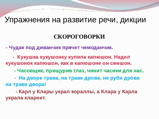 Упражнения на развитие речи, дикции  СКОРОГОВОРКИ - Чудак под диванчик прячет чемоданчик.  - Кукушка кукушонку купила капюшон. Надел кукушонок капюшон, как в капюшоне он смешон.  - Часовщик, прищурив глаз, чинит часики для нас.  - На дворе трава, на траве дрова, не руби дрова на траве двора!  - Карл у Клары украл кораллы, а Клара у Карла украла кларнет. 