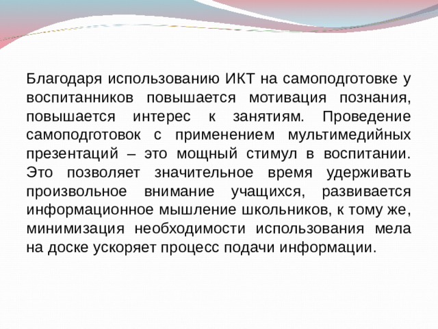 Благодаря использованию ИКТ на самоподготовке у воспитанников повышается мотивация познания, повышается интерес к занятиям. Проведение самоподготовок с применением мультимедийных презентаций – это мощный стимул в воспитании. Это позволяет значительное время удерживать произвольное внимание учащихся, развивается информационное мышление школьников, к тому же, минимизация необходимости использования мела на доске ускоряет процесс подачи информации. 