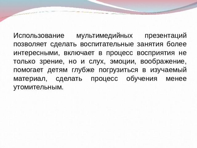 Использование мультимедийных презентаций позволяет сделать воспитательные занятия более интересными, включает в процесс восприятия не только зрение, но и слух, эмоции, воображение, помогает детям глубже погрузиться в изучаемый материал, сделать процесс обучения менее утомительным. 