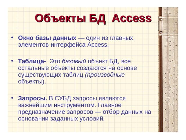 Объекты БД Access Окно базы данных  — один из главных элементов интерфейса Access. Таблица- Это базовый объект БД, все остальные объекты создаются на основе существующих таблиц (производные объекты).  Запросы. В СУБД запросы являются важнейшим инструментом. Главное предназначение запросов — отбор данных на основании заданных условий.  