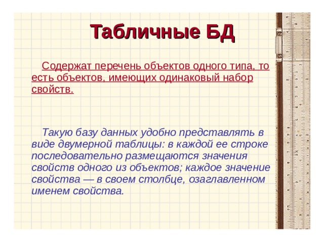 Табличные БД Содержат перечень объектов одного типа, то есть объектов, имеющих одинаковый набор свойств.  Такую базу данных удобно представлять в виде двумерной таблицы: в каждой ее строке последовательно размещаются значения свойств одного из объектов; каждое значение свойства — в своем столбце, озаглавленном именем свойства. 