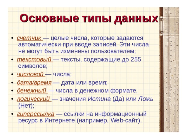 Основные типы данных • счетчик — целые числа, которые задаются автоматически при вводе записей. Эти числа не могут быть изменены пользователем; • текстовый — тексты, содержащие до 255 символов; • числовой — числа; • дата/время  — дата или время; • денежный — числа в денежном формате, • логический — значения Истина (Да) или Ложь (Нет); • гиперссылка  — ссылки на информационный ресурс в Интернете (например, Web -сайт). 