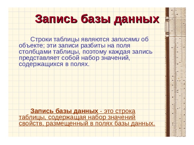 Запись базы данных Строки таблицы являются записями об объекте; эти записи разбиты на поля столбцами таблицы, поэтому каждая запись представляет собой набор значений, содержащихся в полях. Запись базы данных - это строка таблицы, содержащая набор значений свойств, размещенный в полях базы данных. 