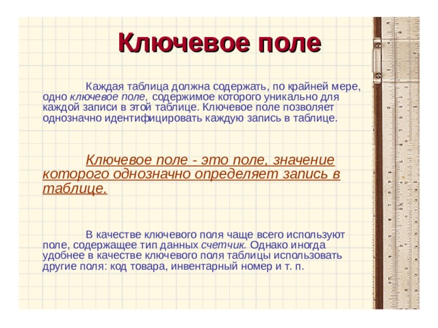 Ключевое поле Каждая таблица должна содержать, по крайней мере, одно ключевое поле, содержимое которого уникально для каждой записи в этой таблице. Ключевое поле позволяет однозначно идентифицировать каждую запись в таблице. Ключевое поле - это поле, значение которого однозначно определяет запись в таблице. В качестве ключевого поля чаще всего используют поле, содержащее тип данных счетчик. Однако иногда удобнее в качестве ключевого поля таблицы использовать другие поля: код товара, инвентарный номер и т. п. 