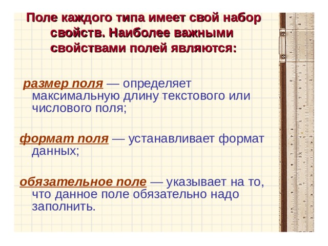 Поле каждого типа имеет свой набор свойств. Наиболее важными  свойствами полей являются:  размер поля  — определяет максимальную длину текстового или числового поля; формат поля  — устанавливает формат данных; обязательное поле  — указывает на то, что данное поле обязательно надо заполнить. 