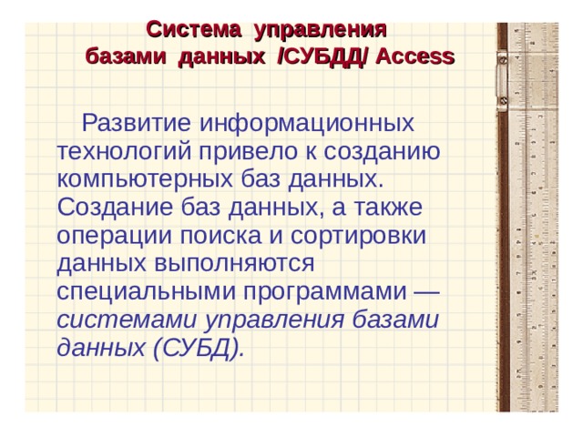 Система управления  базами данных /СУБДД/ Access   Развитие информационных технологий привело к созданию компьютерных баз данных. Создание баз данных, а также операции поиска и сортировки данных выполняются специальными программами — системами управления базами данных (СУБД). 