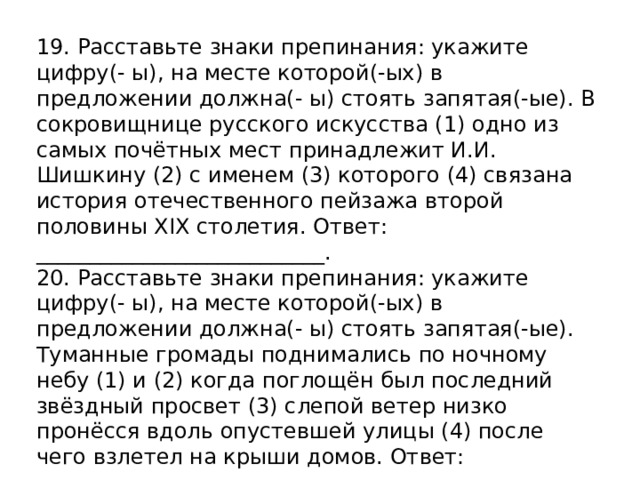 19. Расставьте знаки препинания: укажите цифру(- ы), на месте которой(-ых) в предложении должна(- ы) стоять запятая(-ые). В сокровищнице русского искусства (1) одно из самых почётных мест принадлежит И.И. Шишкину (2) с именем (3) которого (4) связана история отечественного пейзажа второй половины XIX столетия. Ответ: ___________________________. 20. Расставьте знаки препинания: укажите цифру(- ы), на месте которой(-ых) в предложении должна(- ы) стоять запятая(-ые). Туманные громады поднимались по ночному небу (1) и (2) когда поглощён был последний звёздный просвет (3) слепой ветер низко пронёсся вдоль опустевшей улицы (4) после чего взлетел на крыши домов. Ответ: _______________ 