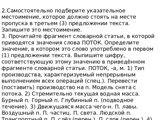 2.Самостоятельно подберите указательное местоимение, которое должно стоять на месте пропуска в третьем (3) предложении текста. Запишите это местоимение. 3. Прочитайте фрагмент словарной статьи, в которой приводятся значения слова ПОТОК. Определите значение, в котором это слово употреблено в первом (1) предложении текста. Выпишите цифру, соответствующую этому значению в приведённом фрагменте словарной статьи. ПОТОК, -а, м. 1) Тип производства, характеризуемый непрерывным выполнением всех операций (спец.). Перевести (поставить) производство на п. Модель снята с потока. 2) Стремительно текущая водная масса. Бурный п. Горный п. Глубинный п. (подводное течение). 3) Движущаяся масса чего-н. П. лавы. Воздушный п. П. частиц. П. света. Людской п. Транспортный п. П. слёз (перен.). П. слов (перен.). 4) Часть общего состава учащихся, разделённых для проведения каких-н. занятий, испытаний. Сдача экзаменов в два потока. 