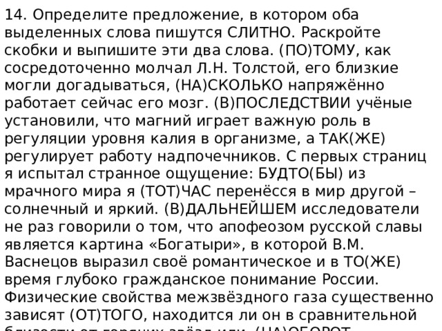 14. Определите предложение, в котором оба выделенных слова пишутся СЛИТНО. Раскройте скобки и выпишите эти два слова. (ПО)ТОМУ, как сосредоточенно молчал Л.Н. Толстой, его близкие могли догадываться, (НА)СКОЛЬКО напряжённо работает сейчас его мозг. (В)ПОСЛЕДСТВИИ учёные установили, что магний играет важную роль в регуляции уровня калия в организме, а ТАК(ЖЕ) регулирует работу надпочечников. С первых страниц я испытал странное ощущение: БУДТО(БЫ) из мрачного мира я (ТОТ)ЧАС перенёсся в мир другой – солнечный и яркий. (В)ДАЛЬНЕЙШЕМ исследователи не раз говорили о том, что апофеозом русской славы является картина «Богатыри», в которой В.М. Васнецов выразил своё романтическое и в ТО(ЖЕ) время глубоко гражданское понимание России. Физические свойства межзвёздного газа существенно зависят (ОТ)ТОГО, находится ли он в сравнительной близости от горячих звёзд или, (НА)ОБОРОТ, достаточно удалён от них. 