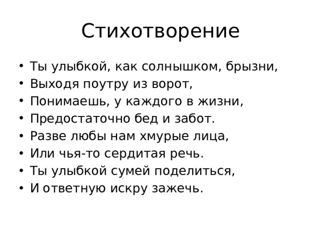 Стихотворение Ты улыбкой, как солнышком, брызни, Выходя поутру из ворот, Понимаешь, у каждого в жизни, Предостаточно бед и забот. Разве любы нам хмурые лица, Или чья-то сердитая речь. Ты улыбкой сумей поделиться, И ответную искру зажечь.   